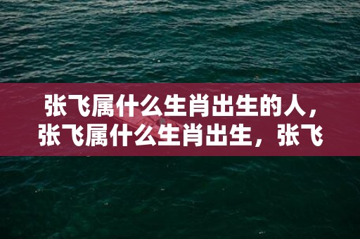 张飞属什么生肖出生的人，张飞属什么生肖出生，张飞属马