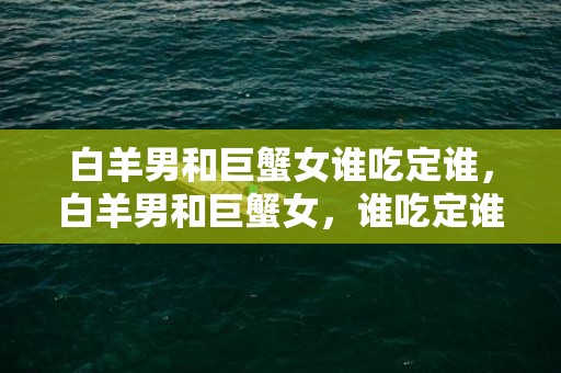 白羊男和巨蟹女谁吃定谁，白羊男和巨蟹女，谁吃定谁？
