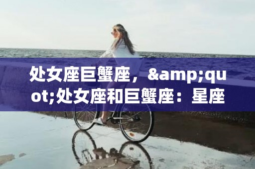 处女座巨蟹座，&quot;处女座和巨蟹座：星座之间的巧妙融合?&quot;