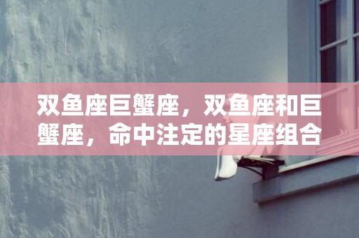 双鱼座巨蟹座，双鱼座和巨蟹座，命中注定的星座组合？