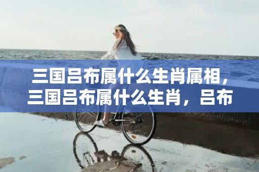 三国吕布属什么生肖属相，三国吕布属什么生肖，吕布飞将出世