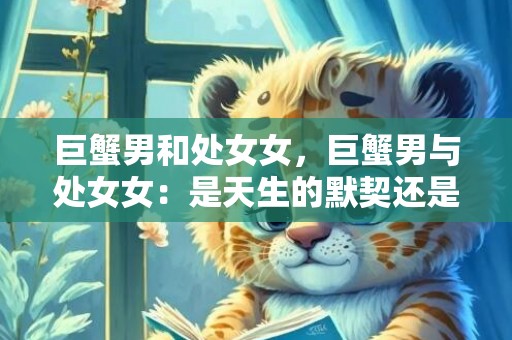 巨蟹男和处女女，巨蟹男与处女女：是天生的默契还是风吹草动？