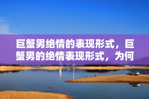巨蟹男绝情的表现形式，巨蟹男的绝情表现形式，为何如此决绝？