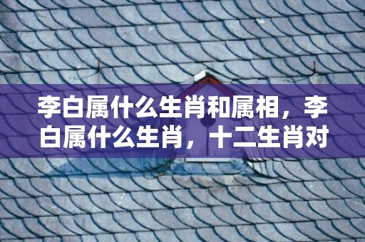 李白属什么生肖和属相，李白属什么生肖，十二生肖对应年份表