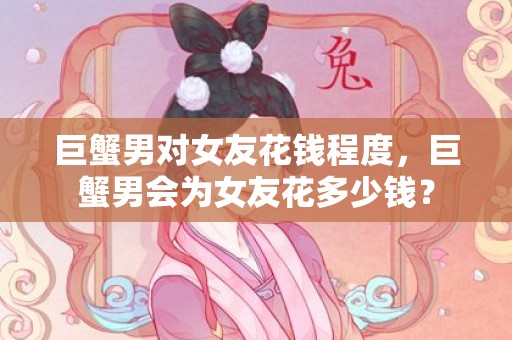 巨蟹男对女友花钱程度，巨蟹男会为女友花多少钱？