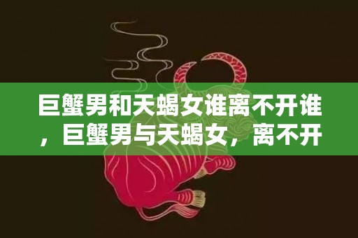 巨蟹男和天蝎女谁离不开谁，巨蟹男与天蝎女，离不开的真爱，还是无法割舍的依赖？