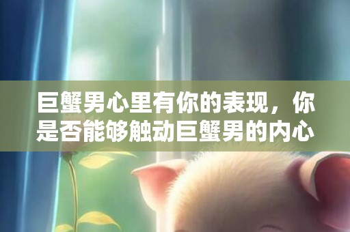 巨蟹男心里有你的表现，你是否能够触动巨蟹男的内心?