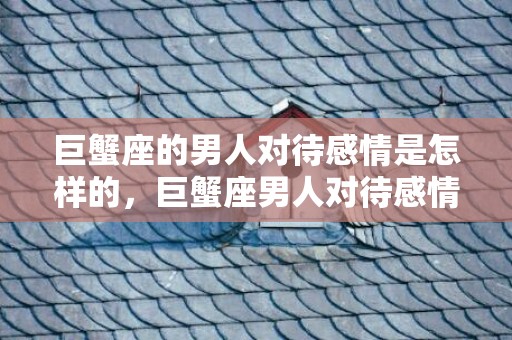 巨蟹座的男人对待感情是怎样的，巨蟹座男人对待感情的特点，你知道吗？