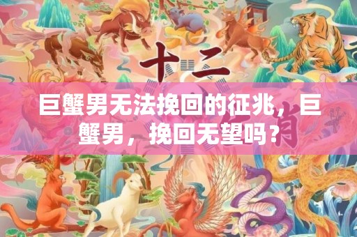 巨蟹男无法挽回的征兆，巨蟹男，挽回无望吗？