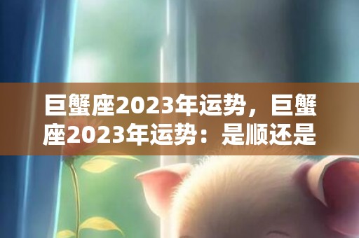 巨蟹座2023年运势，巨蟹座2023年运势：是顺还是逆？