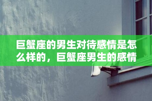 巨蟹座的男生对待感情是怎么样的，巨蟹座男生的感情态度: 是温情如水还是护瓶藏锋？