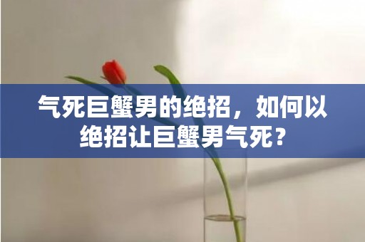 气死巨蟹男的绝招，如何以绝招让巨蟹男气死？