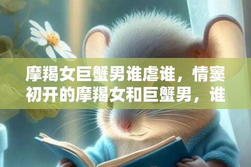 摩羯女巨蟹男谁虐谁，情窦初开的摩羯女和巨蟹男，谁虐谁？