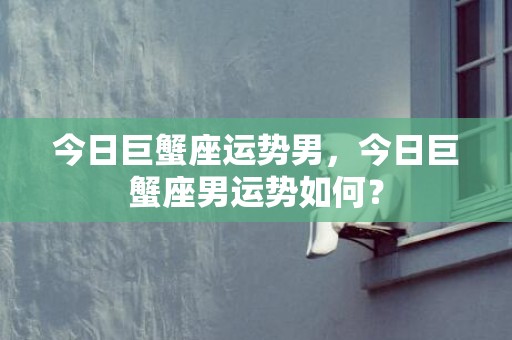 今日巨蟹座运势男，今日巨蟹座男运势如何？