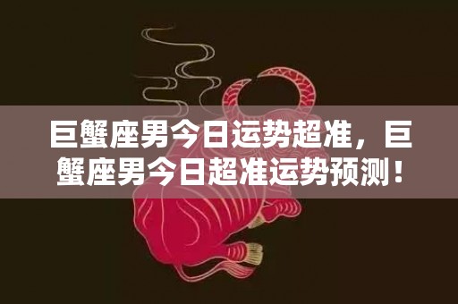 巨蟹座男今日运势超准，巨蟹座男今日超准运势预测！到底是好还是坏？