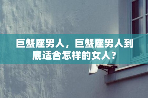 巨蟹座男人，巨蟹座男人到底适合怎样的女人？