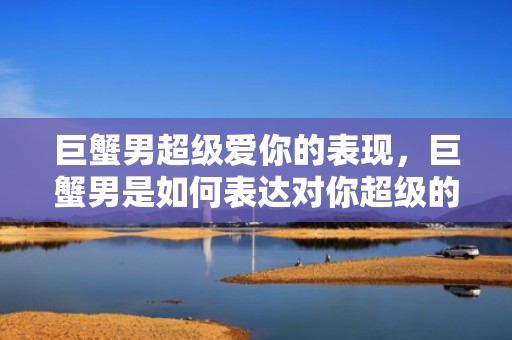 巨蟹男超级爱你的表现，巨蟹男是如何表达对你超级的爱意的？