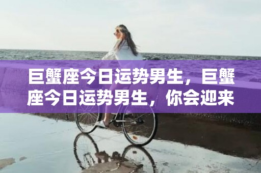 巨蟹座今日运势男生，巨蟹座今日运势男生，你会迎来回报丰硕的一天吗？