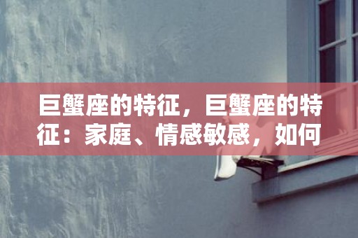巨蟹座的特征，巨蟹座的特征：家庭、情感敏感，如何与巨蟹座相处？