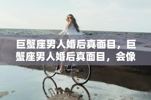 巨蟹座男人婚后真面目，巨蟹座男人婚后真面目，会像什么样子？