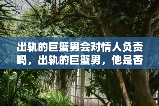 出轨的巨蟹男会对情人负责吗，出轨的巨蟹男，他是否会对情人负责呢？