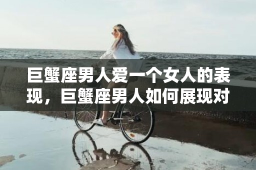 巨蟹座男人爱一个女人的表现，巨蟹座男人如何展现对女人的爱？