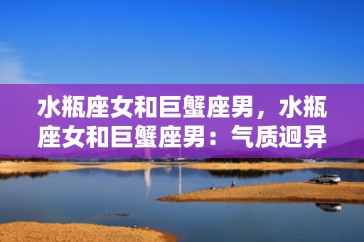水瓶座女和巨蟹座男，水瓶座女和巨蟹座男：气质迥异的两种星座组合真的能相爱吗？