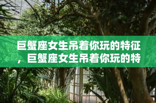 巨蟹座女生吊着你玩的特征，巨蟹座女生吊着你玩的特征？小心中毒啊！