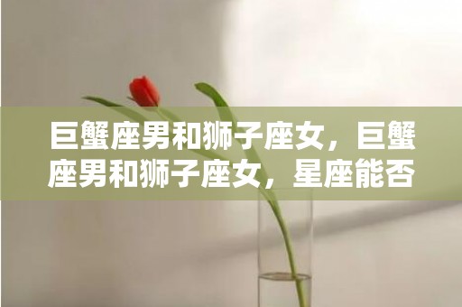 巨蟹座男和狮子座女，巨蟹座男和狮子座女，星座能否承载激情的碰撞？