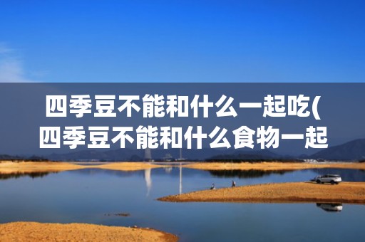 四季豆不能和什么一起吃(四季豆不能和什么食物一起吃)