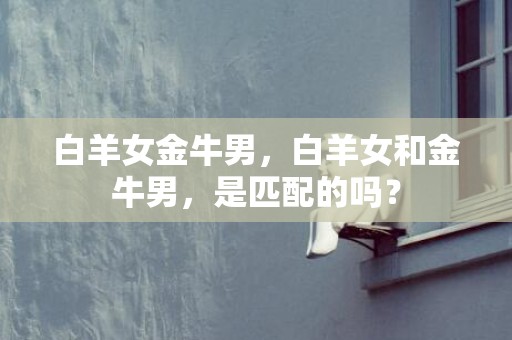 白羊女金牛男，白羊女和金牛男，是匹配的吗？