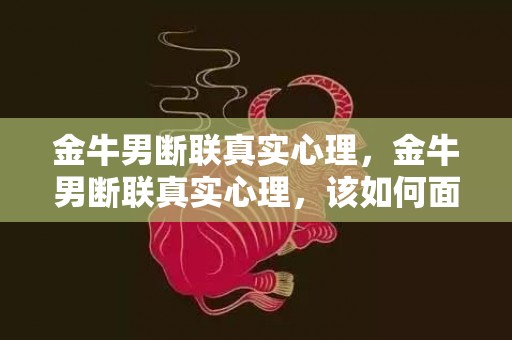 金牛男断联真实心理，金牛男断联真实心理，该如何面对？