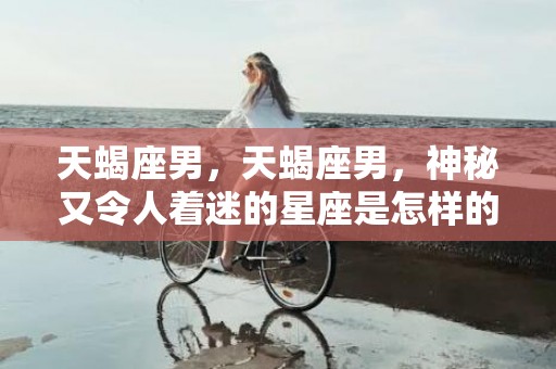 天蝎座男，天蝎座男，神秘又令人着迷的星座是怎样的？