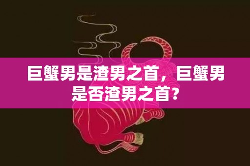 巨蟹男是渣男之首，巨蟹男是否渣男之首？