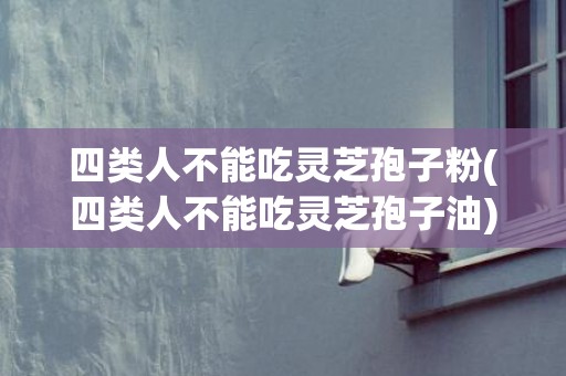 四类人不能吃灵芝孢子粉(四类人不能吃灵芝孢子油)