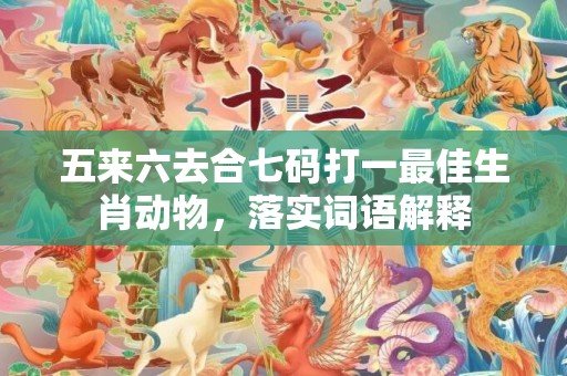 五来六去合七码打一最佳生肖动物，落实词语解释