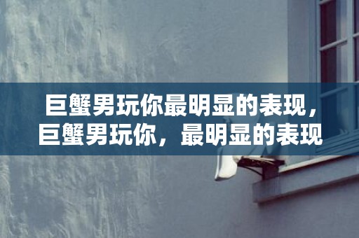 巨蟹男玩你最明显的表现，巨蟹男玩你，最明显的表现是什么？