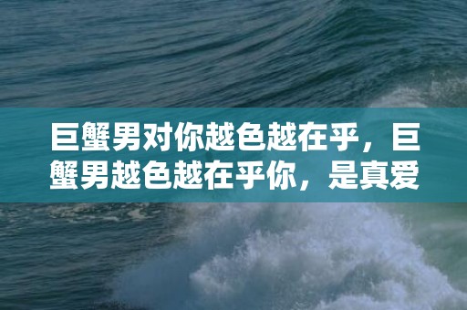 巨蟹男对你越色越在乎，巨蟹男越色越在乎你，是真爱还是欲望？