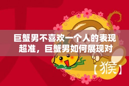 巨蟹男不喜欢一个人的表现 超准，巨蟹男如何展现对一个人不喜欢的迹象？