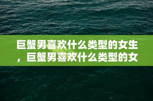巨蟹男喜欢什么类型的女生，巨蟹男喜欢什么类型的女生？为你一一揭秘！