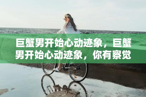 巨蟹男开始心动迹象，巨蟹男开始心动迹象，你有察觉吗？