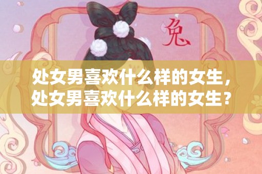 处女男喜欢什么样的女生，处女男喜欢什么样的女生？