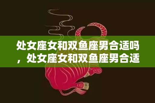 处女座女和双鱼座男合适吗，处女座女和双鱼座男合适吗？