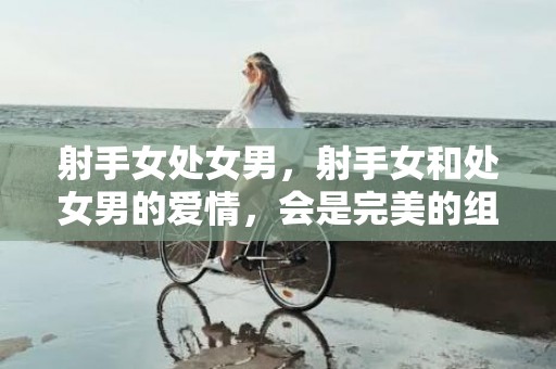 射手女处女男，射手女和处女男的爱情，会是完美的组合吗？