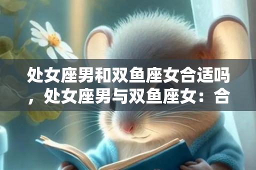 处女座男和双鱼座女合适吗，处女座男与双鱼座女：合适还是不合适？