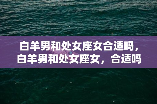 白羊男和处女座女合适吗，白羊男和处女座女，合适吗？