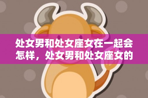 处女男和处女座女在一起会怎样，处女男和处女座女的爱情世界：完美重合还是火星撞地球？