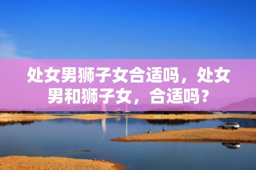 处女男狮子女合适吗，处女男和狮子女，合适吗？