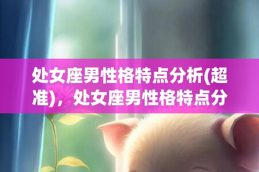 处女座男性格特点分析(超准)，处女座男性格特点分析，你全准了吗？