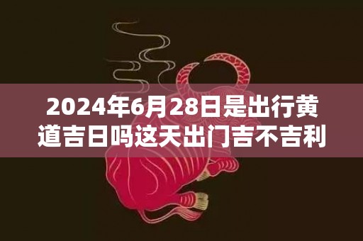 2024年6月28日是出行黄道吉日吗这天出门吉不吉利